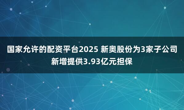 国家允许的配资平台2025 新奥股份为3家子公司新增提供3.93亿元担保