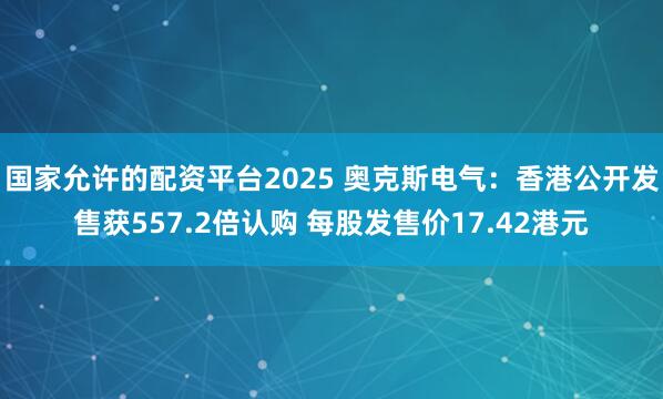 国家允许的配资平台2025 奥克斯电气：香港公开发售获557.2倍认购 每股发售价17.42港元