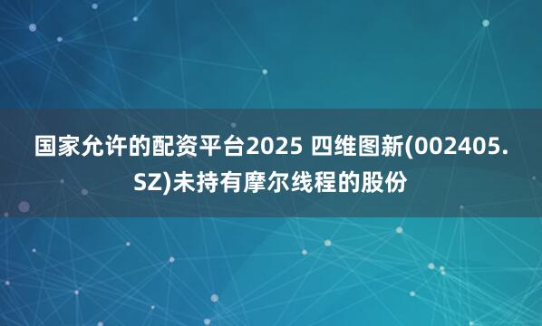 国家允许的配资平台2025 四维图新(002405.SZ)未持有摩尔线程的股份