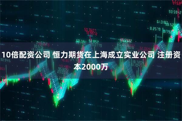10倍配资公司 恒力期货在上海成立实业公司 注册资本2000万