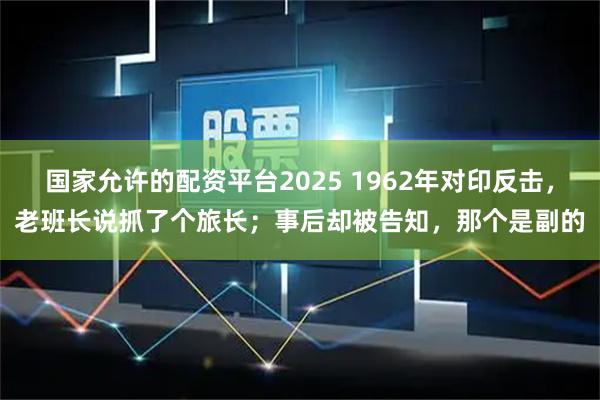 国家允许的配资平台2025 1962年对印反击,老班长说抓了个旅长;事后却被告知,那个是副的