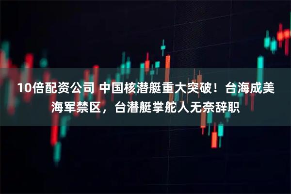 10倍配资公司 中国核潜艇重大突破！台海成美海军禁区，台潜艇掌舵人无奈辞职