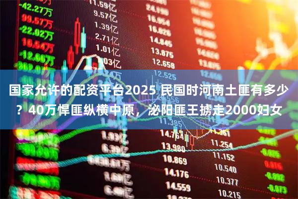 国家允许的配资平台2025 民国时河南土匪有多少？40万悍匪纵横中原，泌阳匪王掳走2000妇女