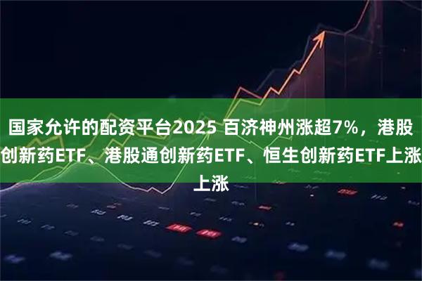 国家允许的配资平台2025 百济神州涨超7%，港股创新药ETF、港股通创新药ETF、恒生创新药ETF上涨