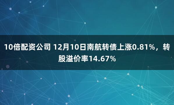 10倍配资公司 12月10日南航转债上涨0.81%，转股溢价率14.67%