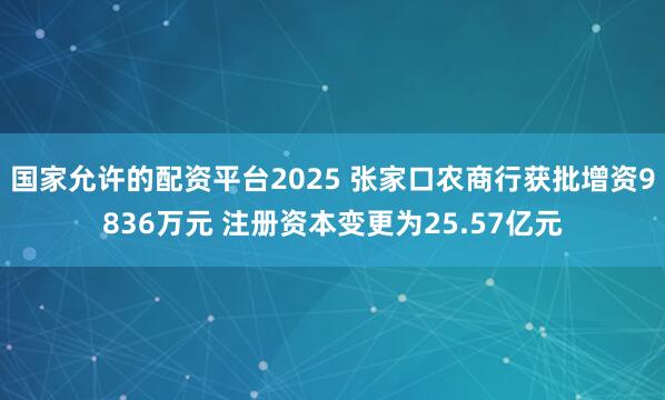 国家允许的配资平台2025 张家口农商行获批增资9836万元 注册资本变更为25.57亿元