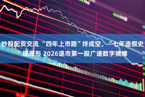 炒股配资交流 “四年上市路”终成空,“七年造假史”现原形 2026退市第一股广道数字摘牌