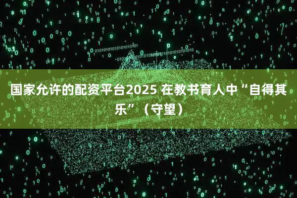 国家允许的配资平台2025 在教书育人中“自得其乐”（守望）