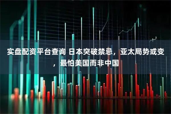 实盘配资平台查询 日本突破禁忌，亚太局势或变，最怕美国而非中国