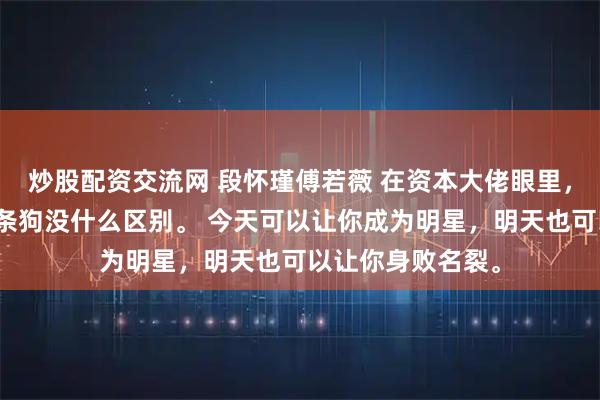 炒股配资交流网 段怀瑾傅若薇 在资本大佬眼里，所谓的明星跟一条狗没什么区别。 今天可以让你成为明星，明天也可以让你身败名裂。