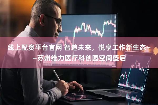 线上配资平台官网 智造未来，悦享工作新生态——苏州维力医疗科创园空间盛启