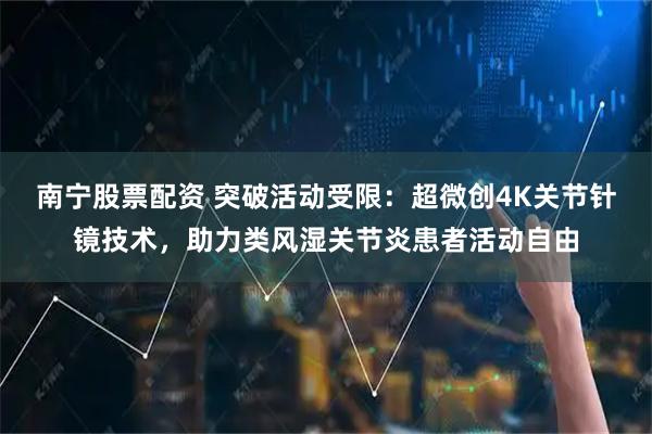南宁股票配资 突破活动受限：超微创4K关节针镜技术，助力类风湿关节炎患者活动自由