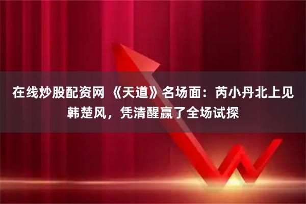 在线炒股配资网 《天道》名场面:芮小丹北上见韩楚风,凭清醒赢了全场试探