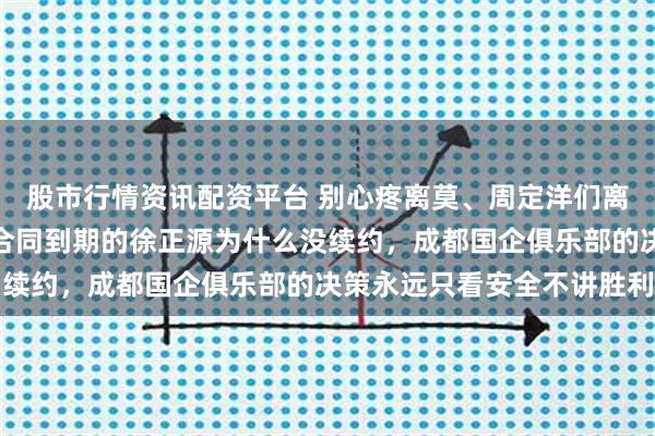 股市行情资讯配资平台 别心疼离莫、周定洋们离队了，真正该担心的是合同到期的徐正源为什么没续约，成都国企俱乐部的决策永远只看安全不讲胜利