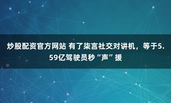 炒股配资官方网站 有了柒言社交对讲机，等于5.59亿驾驶员秒“声”援