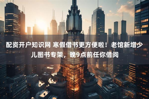 配资开户知识网 寒假借书更方便啦！老馆新增少儿图书专架，晚9点前任你借阅