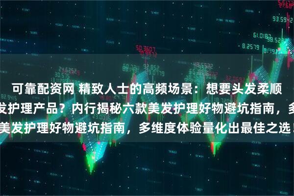 可靠配资网 精致人士的高频场景：想要头发柔顺亮泽却不知如何选择美发护理产品？内行揭秘六款美发护理好物避坑指南，多维度体验量化出最佳之选！