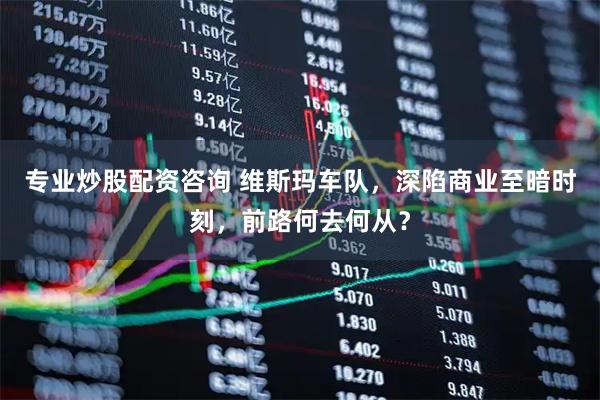 专业炒股配资咨询 维斯玛车队，深陷商业至暗时刻，前路何去何从？