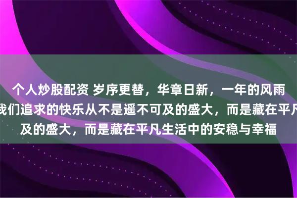 个人炒股配资 岁序更替，华章日新，一年的风雨兼程终迎温柔收尾，我们追求的快乐从不是遥不可及的盛大，而是藏在平凡生活中的安稳与幸福