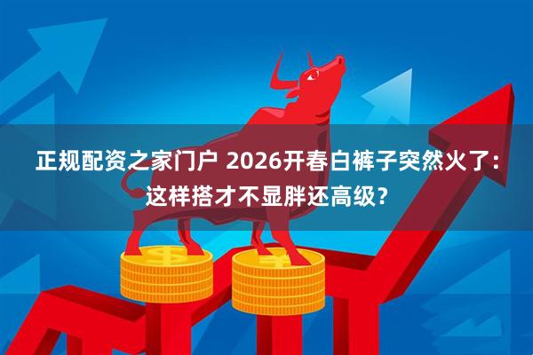 正规配资之家门户 2026开春白裤子突然火了：这样搭才不显胖还高级？