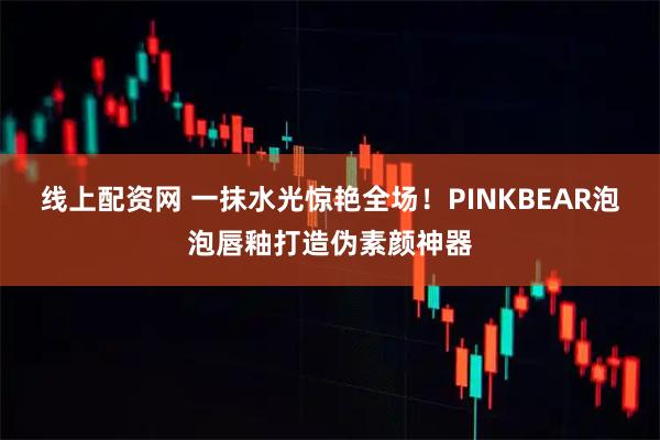 线上配资网 一抹水光惊艳全场！PINKBEAR泡泡唇釉打造伪素颜神器