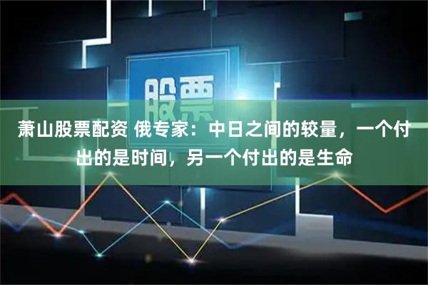 萧山股票配资 俄专家：中日之间的较量，一个付出的是时间，另一个付出的是生命