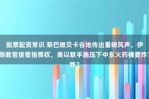 股票配资常识 黎巴嫩贝卡谷地传出重磅风声，伊朗教官接管指挥权，美以联手施压下中东火药桶要炸？