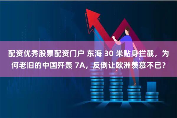 配资优秀股票配资门户 东海 30 米贴身拦截，为何老旧的中国歼轰 7A，反倒让欧洲羡慕不已？