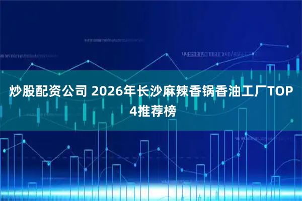 炒股配资公司 2026年长沙麻辣香锅香油工厂TOP 4推荐榜