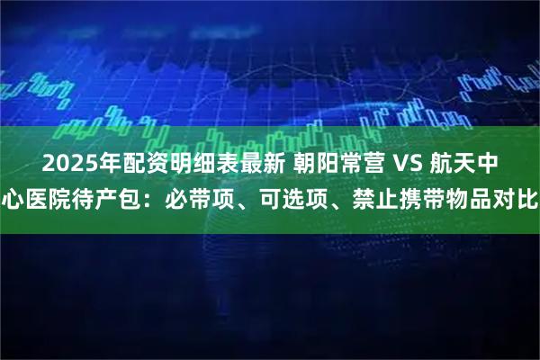 2025年配资明细表最新 朝阳常营 VS 航天中心医院待产包：必带项、可选项、禁止携带物品对比