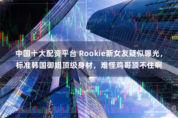 中国十大配资平台 Rookie新女友疑似曝光,标准韩国御姐顶级身材,难怪鸡哥顶不住啊