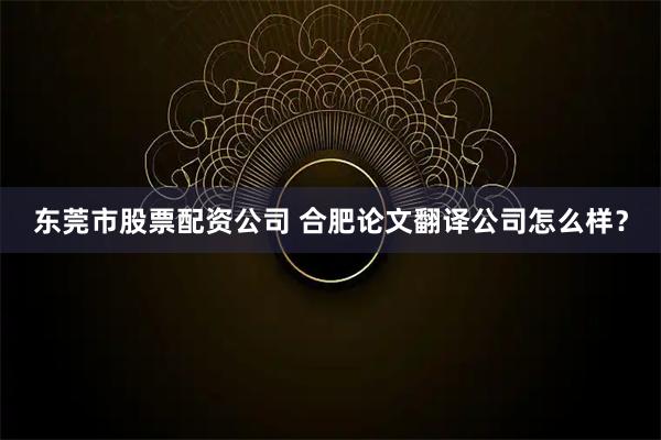 东莞市股票配资公司 合肥论文翻译公司怎么样？