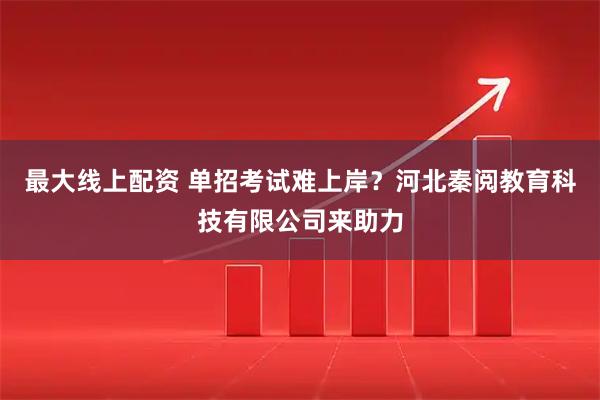 最大线上配资 单招考试难上岸？河北秦阅教育科技有限公司来助力