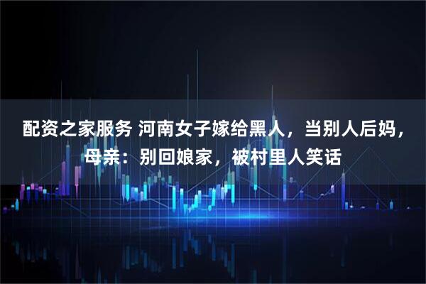 配资之家服务 河南女子嫁给黑人,当别人后妈,母亲:别回娘家,被村里人笑话