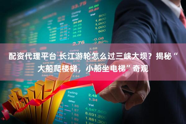 配资代理平台 长江游轮怎么过三峡大坝？揭秘“大船爬楼梯，小船坐电梯”奇观