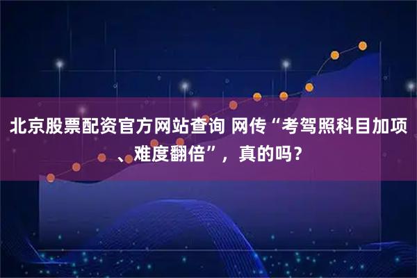 北京股票配资官方网站查询 网传“考驾照科目加项、难度翻倍”，真的吗？