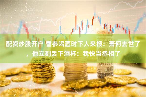 配资炒股开户 曹参喝酒时下人来报：萧何去世了，他立刻丢下酒杯：我快当丞相了