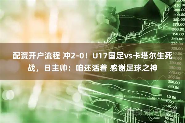 配资开户流程 冲2-0！U17国足vs卡塔尔生死战，日主帅：咱还活着 感谢足球之神