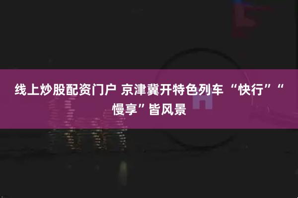 线上炒股配资门户 京津冀开特色列车 “快行”“慢享”皆风景
