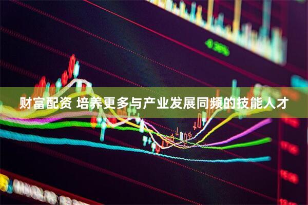财富配资 培养更多与产业发展同频的技能人才