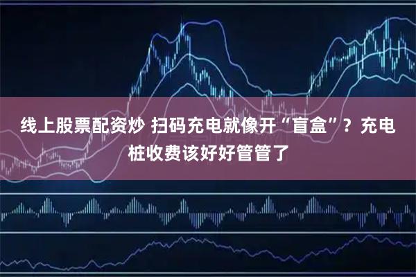 线上股票配资炒 扫码充电就像开“盲盒”?充电桩收费该好好管管了