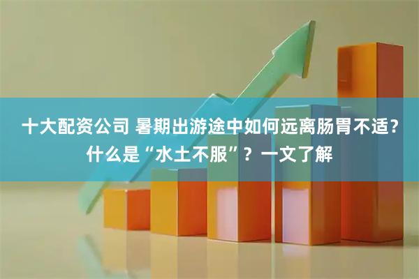 十大配资公司 暑期出游途中如何远离肠胃不适？什么是“水土不服”？一文了解