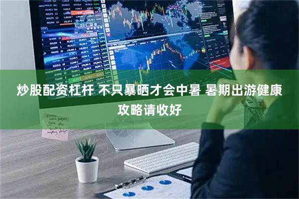 炒股配资杠杆 不只暴晒才会中暑 暑期出游健康攻略请收好